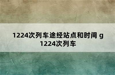 1224次列车途经站点和时间 g1224次列车